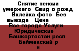 Снятие пенсии умержего. Свид.о рожд. Вклейка фото. Без выезда › Цена ­ 3 000 - Все города Услуги » Юридические   . Башкортостан респ.,Баймакский р-н